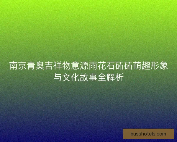 南京青奥吉祥物意源雨花石砳砳萌趣形象与文化故事全解析