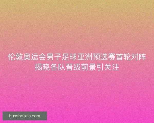 伦敦奥运会男子足球亚洲预选赛首轮对阵揭晓各队晋级前景引关注