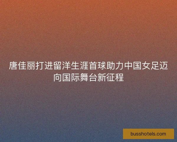 唐佳丽打进留洋生涯首球助力中国女足迈向国际舞台新征程
