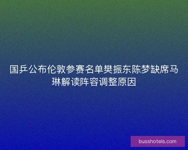 国乒公布伦敦参赛名单樊振东陈梦缺席马琳解读阵容调整原因
