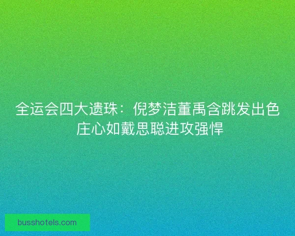 全运会四大遗珠：倪梦洁董禹含跳发出色 庄心如戴思聪进攻强悍