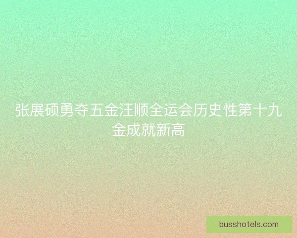 张展硕勇夺五金汪顺全运会历史性第十九金成就新高