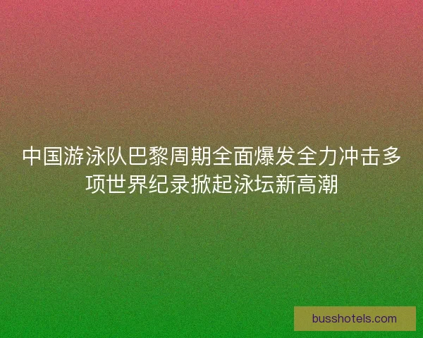中国游泳队巴黎周期全面爆发全力冲击多项世界纪录掀起泳坛新高潮