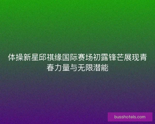 体操新星邱祺缘国际赛场初露锋芒展现青春力量与无限潜能